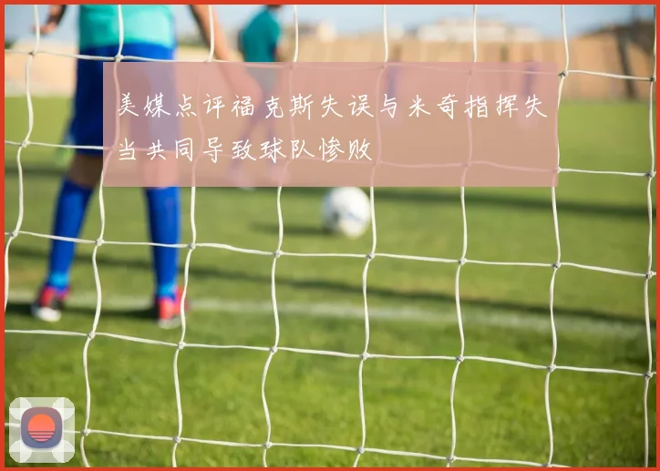 美媒点评福克斯失误与米奇指挥失当共同导致球队惨败