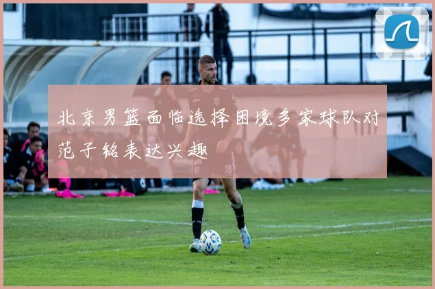 北京男篮面临选择困境多家球队对范子铭表达兴趣