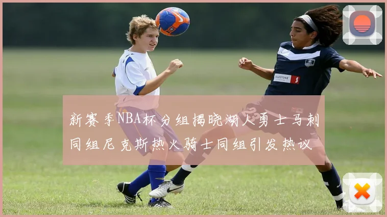 新赛季NBA杯分组揭晓湖人勇士马刺同组尼克斯热火骑士同组引发热议