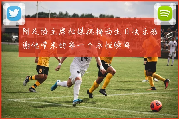 阿足协主席社媒祝梅西生日快乐感谢他带来的每一个永恒瞬间