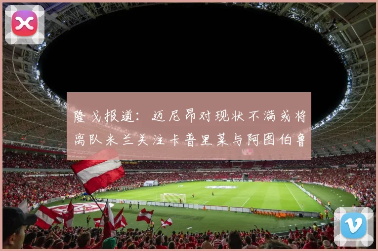 隆戈报道：迈尼昂对现状不满或将离队米兰关注卡普里莱与阿图伯鲁转会动态