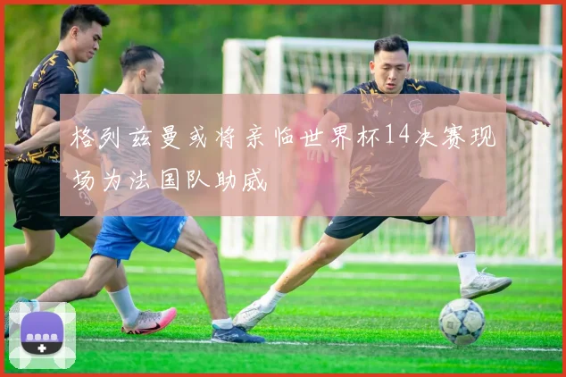 格列兹曼或将亲临世界杯14决赛现场为法国队助威