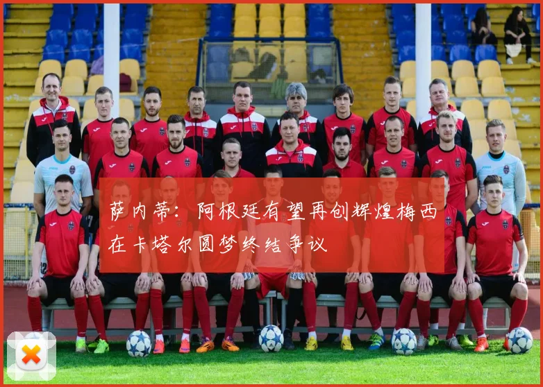 萨内蒂：阿根廷有望再创辉煌梅西在卡塔尔圆梦终结争议