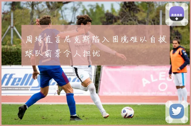 周琦直言尼克斯陷入困境难以自拔球队前景令人担忧