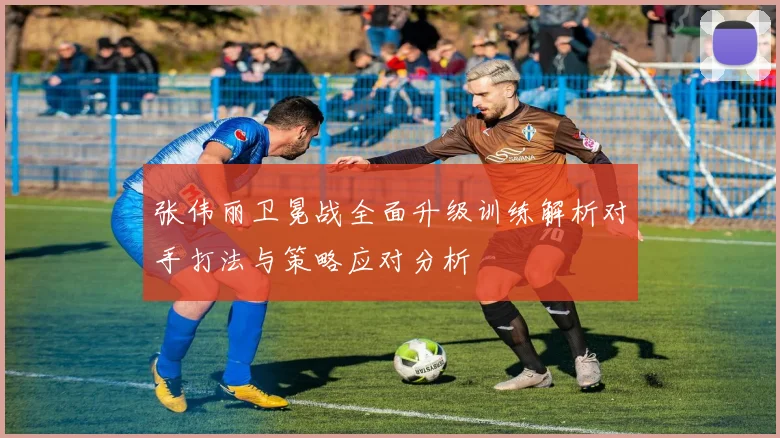 张伟丽卫冕战全面升级训练解析对手打法与策略应对分析