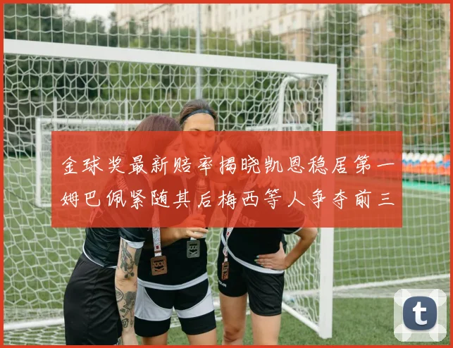 金球奖最新赔率揭晓凯恩稳居第一姆巴佩紧随其后梅西等人争夺前三名