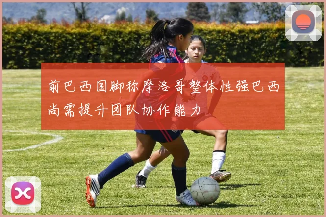 前巴西国脚称摩洛哥整体性强巴西尚需提升团队协作能力