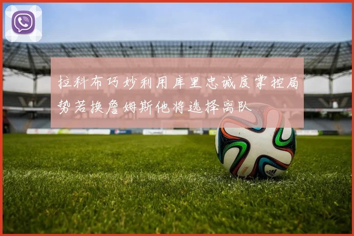 拉科布巧妙利用库里忠诚度掌控局势若换詹姆斯他将选择离队