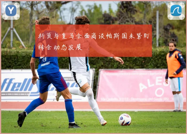科莫与皇马会面商谈帕斯国米紧盯转会动态发展